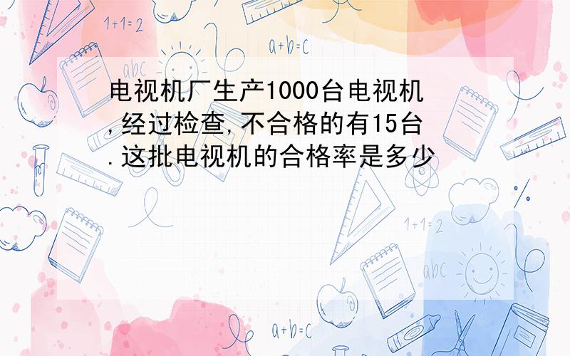 电视机厂生产1000台电视机,经过检查,不合格的有15台.这批电视机的合格率是多少