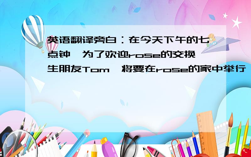 英语翻译旁白：在今天下午的七点钟,为了欢迎rose的交换生朋友Tom,将要在rose的家中举行一次愉快的家庭聚会,让我们一起来期待一下吧妈妈（拨动一下大手表的指针）：已经七点四十了,他怎