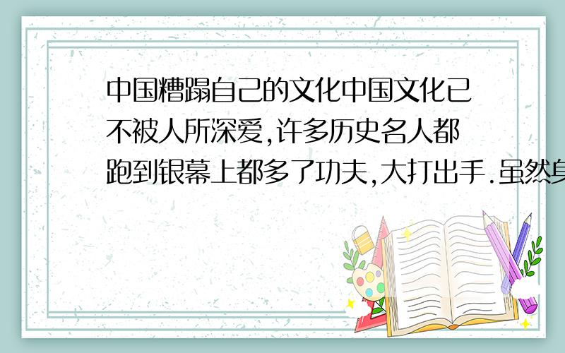 中国糟蹋自己的文化中国文化已不被人所深爱,许多历史名人都跑到银幕上都多了功夫,大打出手.虽然身着古装,但都是胡编乱造.请根据这种情况举一事例.越快越好,有急用.古镇文化已被取代.