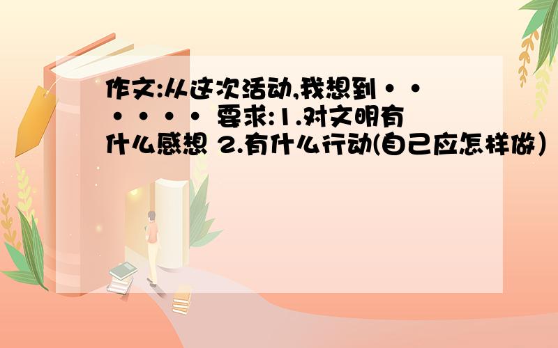 作文:从这次活动,我想到······ 要求:1.对文明有什么感想 2.有什么行动(自己应怎样做）