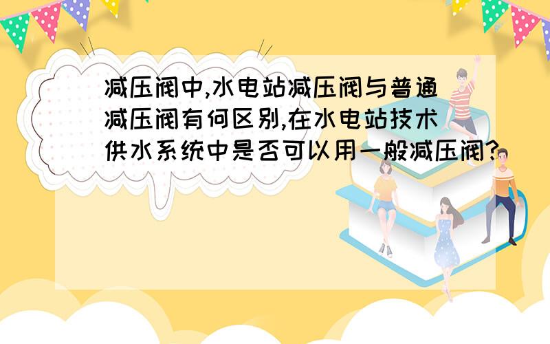 减压阀中,水电站减压阀与普通减压阀有何区别,在水电站技术供水系统中是否可以用一般减压阀?