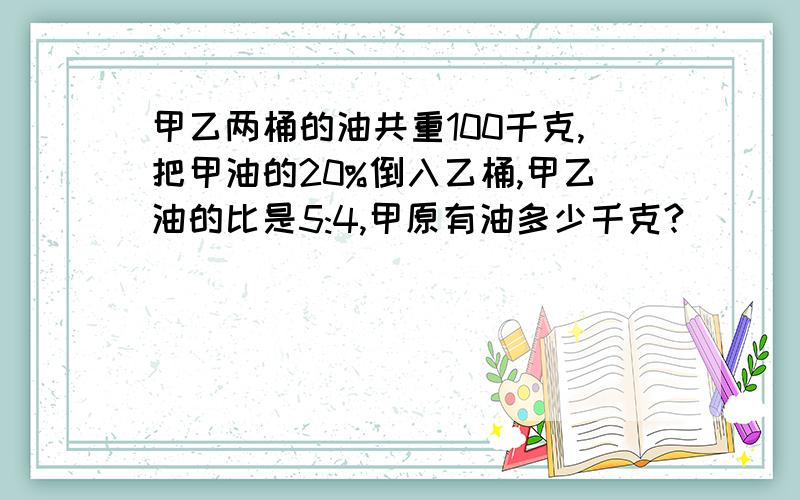 甲乙两桶的油共重100千克,把甲油的20%倒入乙桶,甲乙油的比是5:4,甲原有油多少千克?