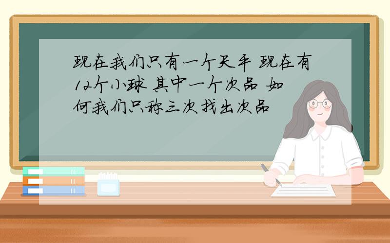 现在我们只有一个天平 现在有12个小球 其中一个次品 如何我们只称三次找出次品