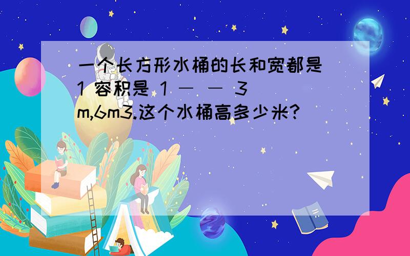 一个长方形水桶的长和宽都是 1 容积是 1 ― ― 3 m,6m3.这个水桶高多少米?