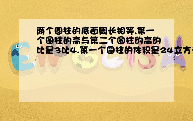 两个圆柱的底面周长相等,第一个圆柱的高与第二个圆柱的高的比是3比4.第一个圆柱的体积是24立方米,第二个圆柱的体积是多少