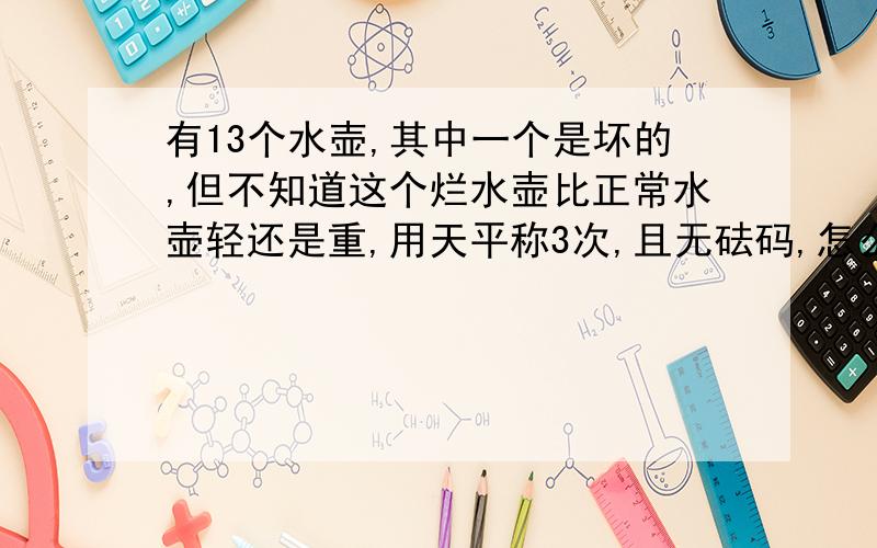 有13个水壶,其中一个是坏的,但不知道这个烂水壶比正常水壶轻还是重,用天平称3次,且无砝码,怎么办?