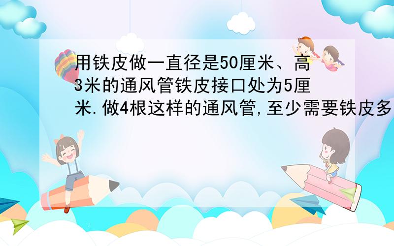 用铁皮做一直径是50厘米、高3米的通风管铁皮接口处为5厘米.做4根这样的通风管,至少需要铁皮多少平方米?答案是19.44平方米 求算式