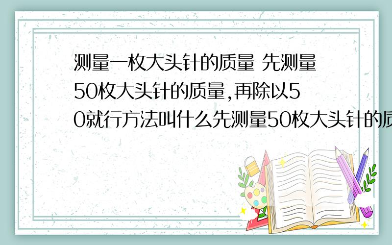 测量一枚大头针的质量 先测量50枚大头针的质量,再除以50就行方法叫什么先测量50枚大头针的质量,再除以50就行物理上这种方法叫做什么