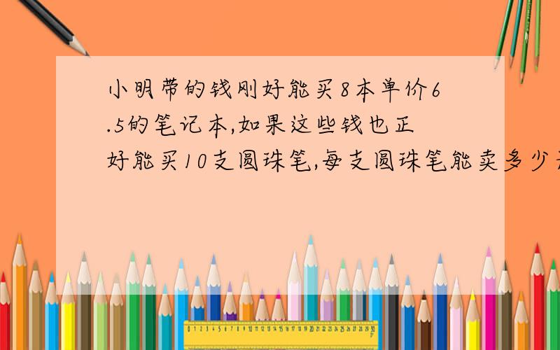 小明带的钱刚好能买8本单价6.5的笔记本,如果这些钱也正好能买10支圆珠笔,每支圆珠笔能卖多少元（用比例解