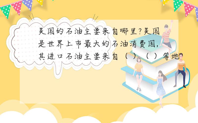 美国的石油主要来自哪里?美国是世界上市最大的石油消费国,其进口石油主要来自（ ）（ ）等地