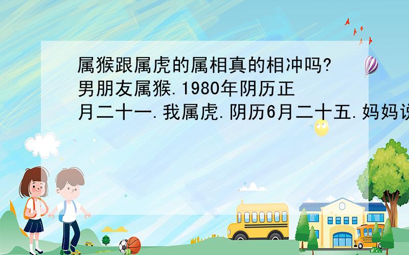 属猴跟属虎的属相真的相冲吗?男朋友属猴.1980年阴历正月二十一.我属虎.阴历6月二十五.妈妈说我们两个人的属相是相冲的!不让我们两结婚!可是我觉得我们两个的感情蛮好的!我们两的八字怎