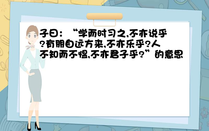 子曰：“学而时习之,不亦说乎?有朋自远方来,不亦乐乎?人不知而不愠,不亦君子乎?”的意思