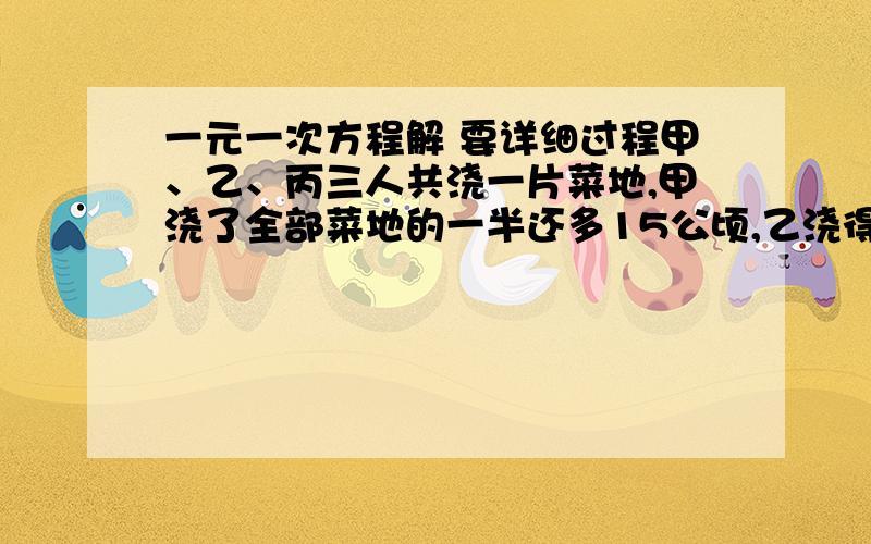 一元一次方程解 要详细过程甲、乙、丙三人共浇一片菜地,甲浇了全部菜地的一半还多15公顷,乙浇得菜地是甲剩下的36％,丙完成的事24公顷,求这片菜地共有多少公顷?