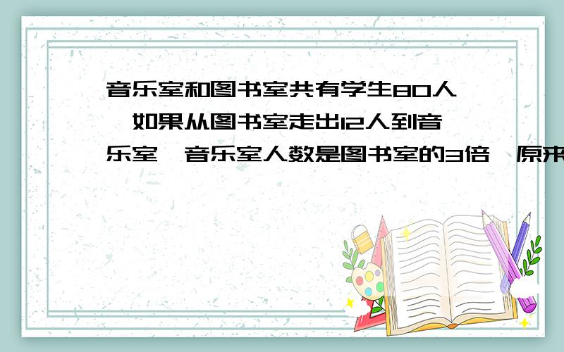 音乐室和图书室共有学生80人,如果从图书室走出12人到音乐室,音乐室人数是图书室的3倍,原来音乐室,图书室各有多少人?