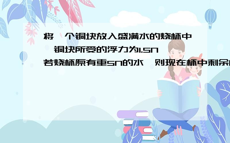 将一个铜块放入盛满水的烧杯中,铜块所受的浮力为1.5N,若烧杯原有重5N的水,则现在杯中剩余的水重为?