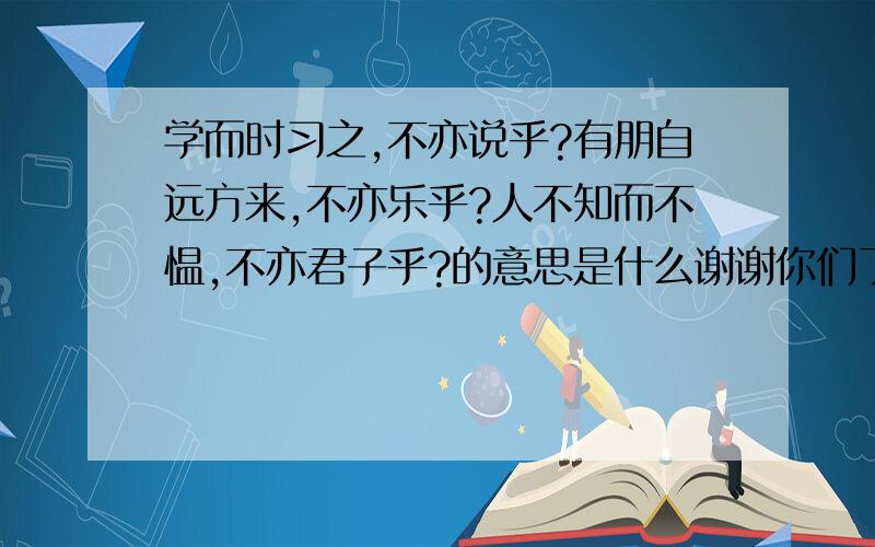 学而时习之,不亦说乎?有朋自远方来,不亦乐乎?人不知而不愠,不亦君子乎?的意思是什么谢谢你们了o(∩_∩)o...