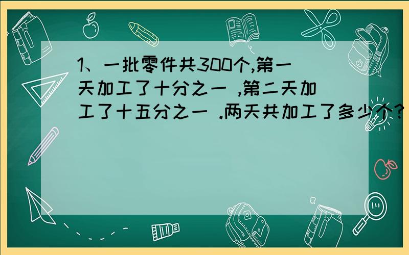 1、一批零件共300个,第一天加工了十分之一 ,第二天加工了十五分之一 .两天共加工了多少个?