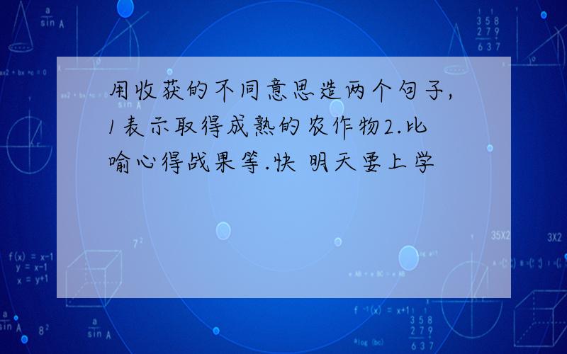 用收获的不同意思造两个句子,1表示取得成熟的农作物2.比喻心得战果等.快 明天要上学