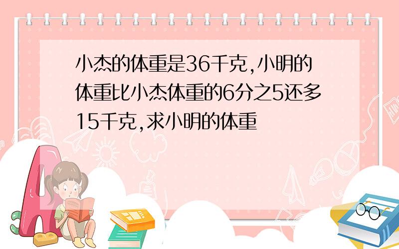 小杰的体重是36千克,小明的体重比小杰体重的6分之5还多15千克,求小明的体重