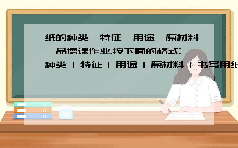 纸的种类,特征,用途,原材料,品德课作业.按下面的格式:种类 | 特征 | 用途 | 原材料 | 书写用纸 | | | |复制用纸 | | | |卫生用纸 | | | | 生活用纸 | | | | 装饰用纸 | | | |