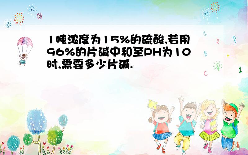 1吨浓度为15%的硫酸,若用96%的片碱中和至PH为10时,需要多少片碱.