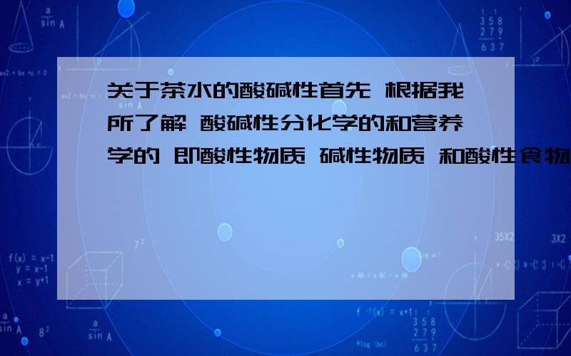 关于茶水的酸碱性首先 根据我所了解 酸碱性分化学的和营养学的 即酸性物质 碱性物质 和酸性食物 碱性食物 化学上由物质PH值决定 营养学上由物质经人体代谢后所呈酸碱度决定茶水是酸性