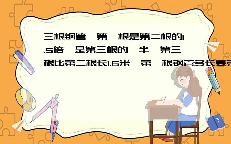 三根钢管,第一根是第二根的1.5倍,是第三根的一半,第三根比第二根长1.6米,第一根钢管多长要算式