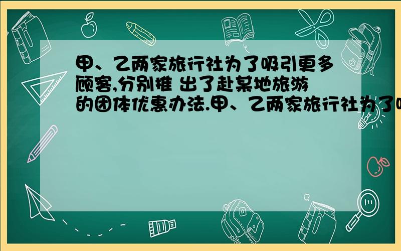 甲、乙两家旅行社为了吸引更多顾客,分别推 出了赴某地旅游的团体优惠办法.甲、乙两家旅行社为了吸引更多顾客,分别推出了赴某地旅游的团体优惠办法.甲、乙两家旅行社为了吸引更多顾