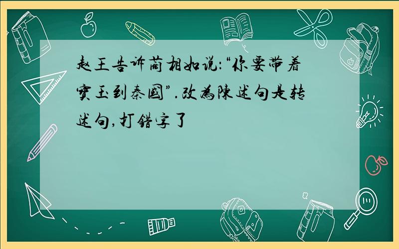 赵王告诉蔺相如说：“你要带着宝玉到秦国”.改为陈述句是转述句,打错字了