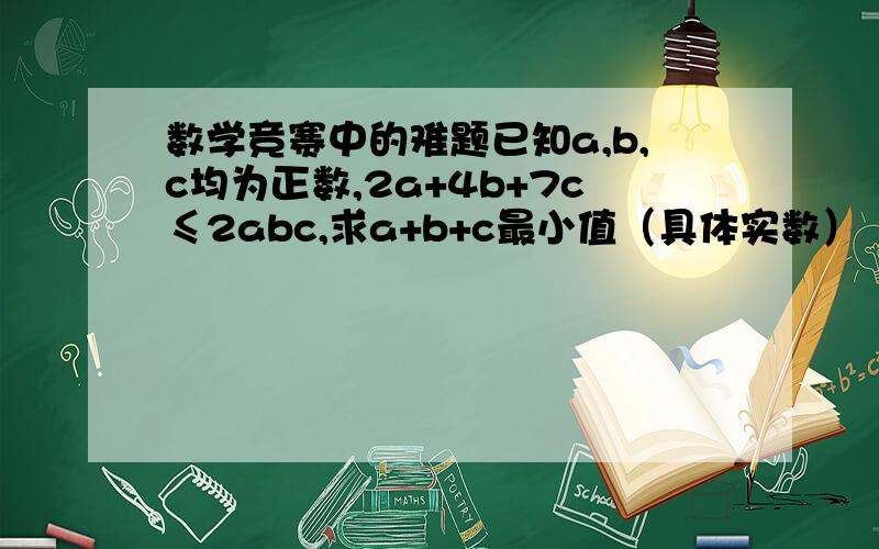 数学竞赛中的难题已知a,b,c均为正数,2a+4b+7c≤2abc,求a+b+c最小值（具体实数）