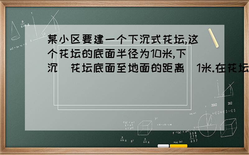 某小区要建一个下沉式花坛,这个花坛的底面半径为10米,下沉（花坛底面至地面的距离）1米.在花坛的侧面和底面抹一层水泥,抹水泥的面积是多少平方米?见这个花坛共挖土多少立方米?