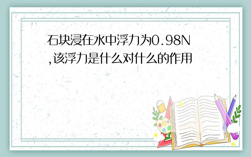 石块浸在水中浮力为0.98N,该浮力是什么对什么的作用