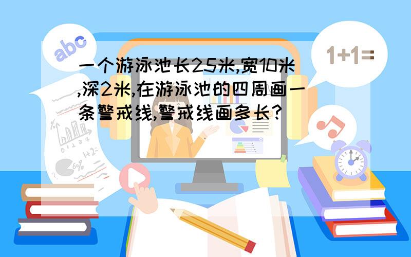 一个游泳池长25米,宽10米,深2米,在游泳池的四周画一条警戒线,警戒线画多长?