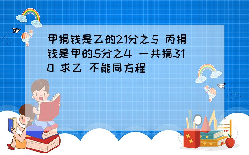 甲捐钱是乙的21分之5 丙捐钱是甲的5分之4 一共捐310 求乙 不能同方程