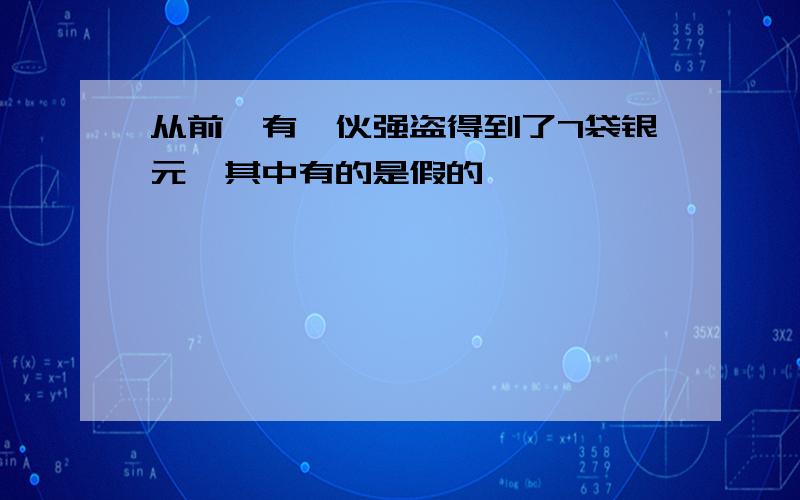 从前,有一伙强盗得到了7袋银元,其中有的是假的