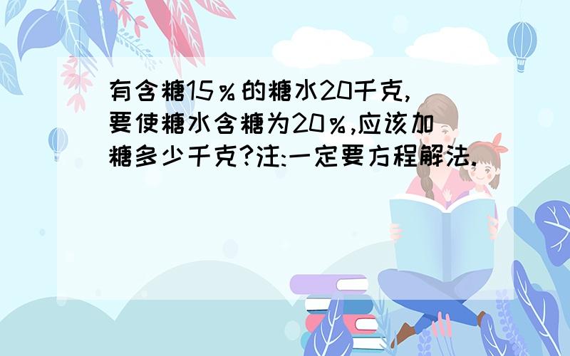 有含糖15％的糖水20千克,要使糖水含糖为20％,应该加糖多少千克?注:一定要方程解法.