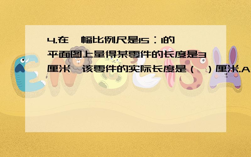 4.在一幅比例尺是15：1的平面图上量得某零件的长度是3厘米,该零件的实际长度是（ ）厘米.A、0.2 B、44.在一幅比例尺是15：1的平面图上量得某零件的长度是3厘米,该零件的实际长度是（ ）厘