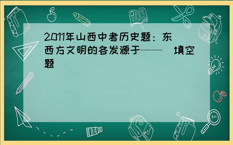 2011年山西中考历史题：东西方文明的各发源于——（填空题）