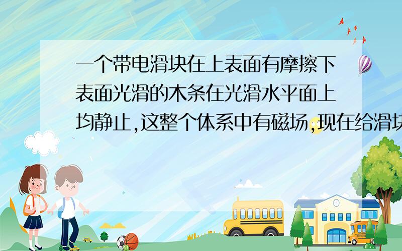 一个带电滑块在上表面有摩擦下表面光滑的木条在光滑水平面上均静止,这整个体系中有磁场,现在给滑块一个初速度让他滑动（始终在木条上）.且洛伦兹力向上、小于滑块重力.请问能用动量