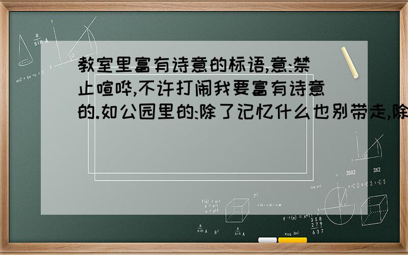 教室里富有诗意的标语,意:禁止喧哗,不许打闹我要富有诗意的.如公园里的:除了记忆什么也别带走,除了脚印什么也别留下.意为禁止攀折花木,不许乱丢垃圾.麻烦有知之士好好想想,如答案足够