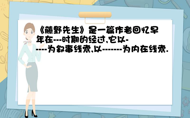 《藤野先生》是一篇作者回忆早年在---时期的经过,它以-----为叙事线索,以-------为内在线索.