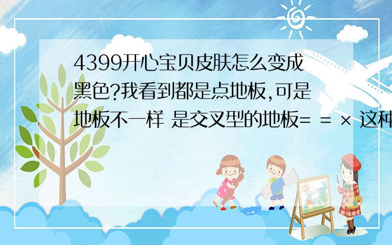 4399开心宝贝皮肤怎么变成黑色?我看到都是点地板,可是地板不一样 是交叉型的地板= = × 这种的