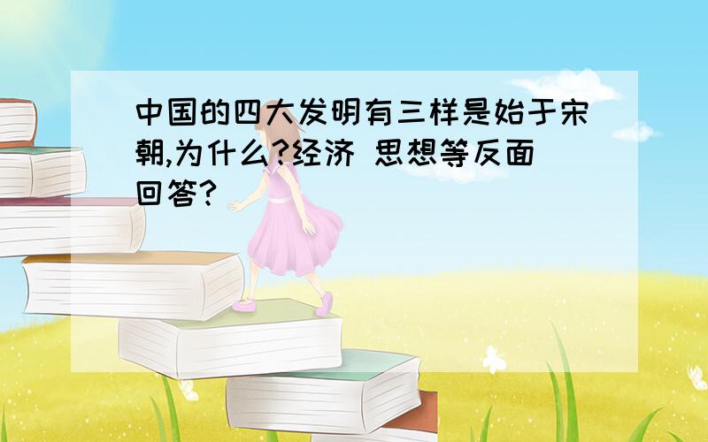 中国的四大发明有三样是始于宋朝,为什么?经济 思想等反面回答?