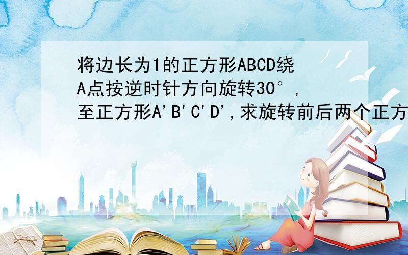 将边长为1的正方形ABCD绕A点按逆时针方向旋转30°,至正方形A'B'C'D',求旋转前后两个正方形重叠部分的面积（连上）                   详细点,我初中,最好用因为所以