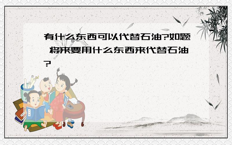 有什么东西可以代替石油?如题 将来要用什么东西来代替石油?