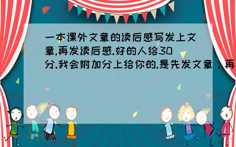 一本课外文章的读后感写发上文章,再发读后感.好的人给30分.我会附加分上给你的.是先发文章，再发读后感。必须自己写的。格式：文章：-----读后感：-------知道么。鄙视灌水的。