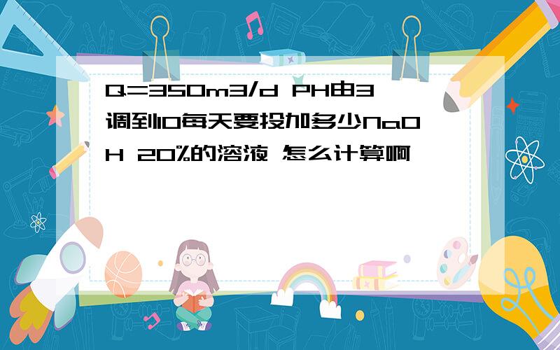 Q=350m3/d PH由3调到10每天要投加多少NaOH 20%的溶液 怎么计算啊