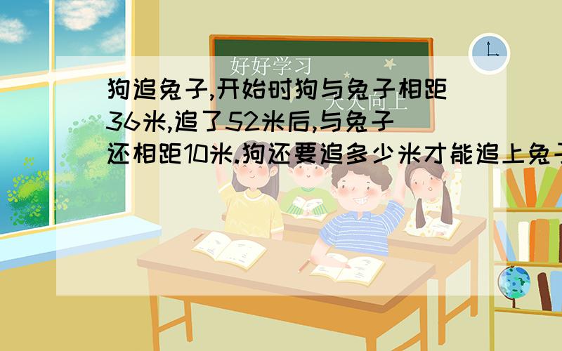 狗追兔子,开始时狗与兔子相距36米,追了52米后,与兔子还相距10米.狗还要追多少米才能追上兔子?要算式