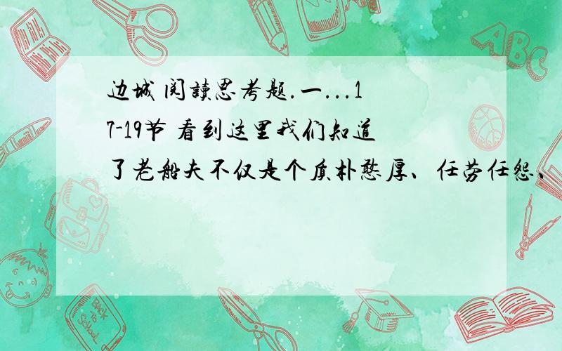 边城 阅读思考题.一...17-19节 看到这里我们知道了老船夫不仅是个质朴憨厚、任劳任怨、慷慨侠义的人,他五十年如一日为来往过客摆渡,靠公家发的三斗米、七百钱过着清贫生活而自满自足,