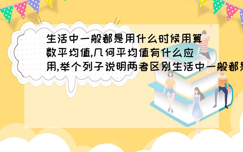 生活中一般都是用什么时候用算数平均值,几何平均值有什么应用,举个列子说明两者区别生活中一般都是用算数平均值，几何平均值有什么应用，举个列子说明两者区别